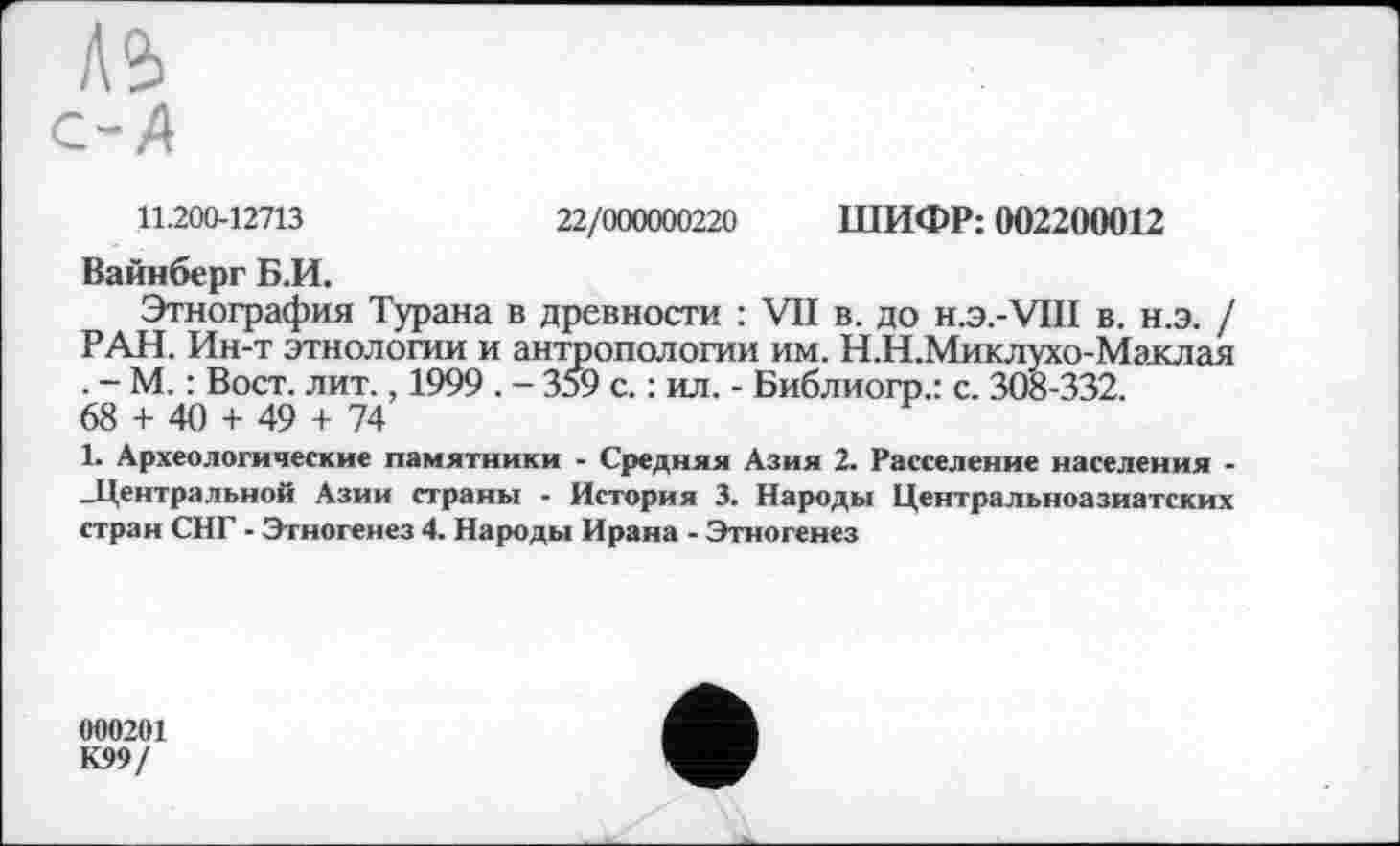 ﻿11.200-12713	22/000000220 ШИФР: 002200012
Вайнберг Б.И.
Этнография Турана в древности : VII в. до н.э.-VHI в. н.э. / РАН. Ин-т этнологии и антропологии им. Н.Н.Миклухо-Маклая . - М. : Вост. лит., 1999 . - 359 с. : ил. - Библиогр.: с. 308-332.
68 + 40 + 49 + 74
1. Археологические памятники - Средняя Азия 2. Расселение населения --Центральной Азии страны - История 3. Народы Центральноазиатских стран СНГ - Этногенез 4. Народы Ирана - Этногенез
000201 К99/